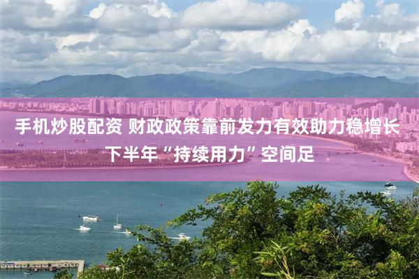 手机炒股配资 财政政策靠前发力有效助力稳增长 下半年“持续用力”空间足