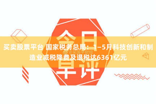 买卖股票平台 国家税务总局：1—5月科技创新和制造业减税降费及退税达6361亿元