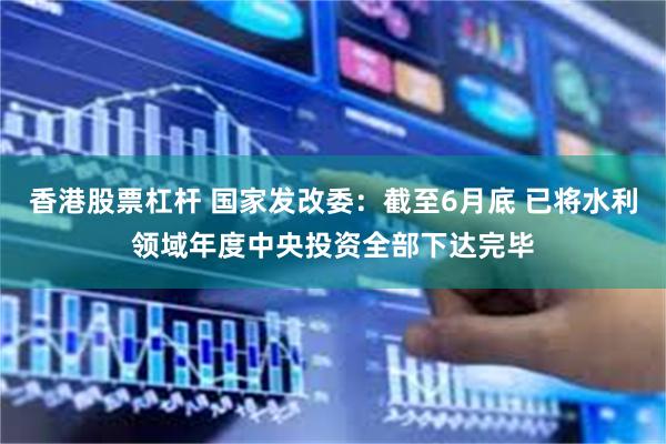 香港股票杠杆 国家发改委：截至6月底 已将水利领域年度中央投资全部下达完毕