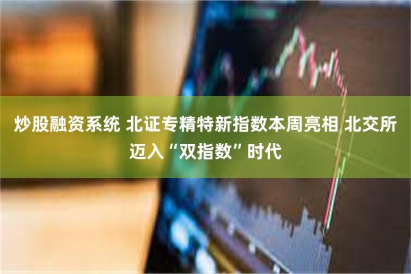 炒股融资系统 北证专精特新指数本周亮相 北交所迈入“双指数”时代