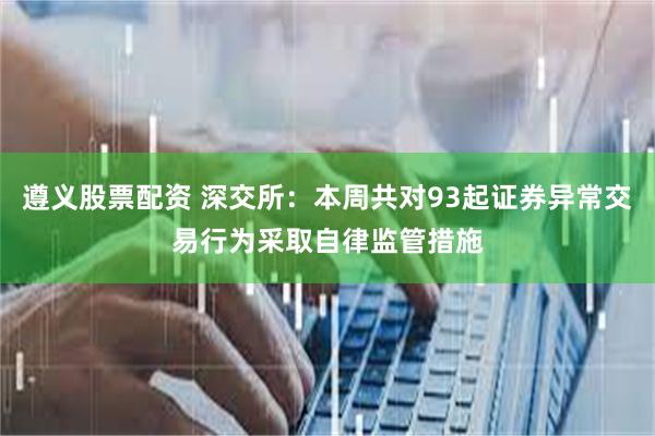 遵义股票配资 深交所：本周共对93起证券异常交易行为采取自律监管措施