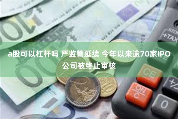 a股可以杠杆吗 严监管延续 今年以来逾70家IPO公司被终止审核