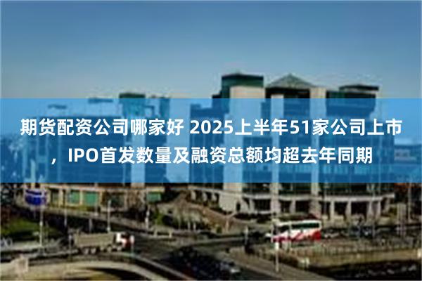 期货配资公司哪家好 2025上半年51家公司上市，IPO首发数量及融资总额均超去年同期