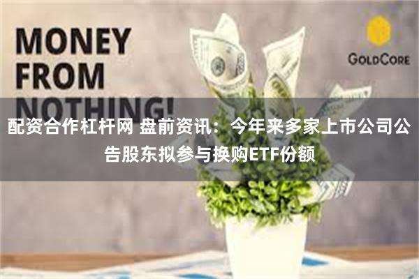 配资合作杠杆网 盘前资讯：今年来多家上市公司公告股东拟参与换购ETF份额