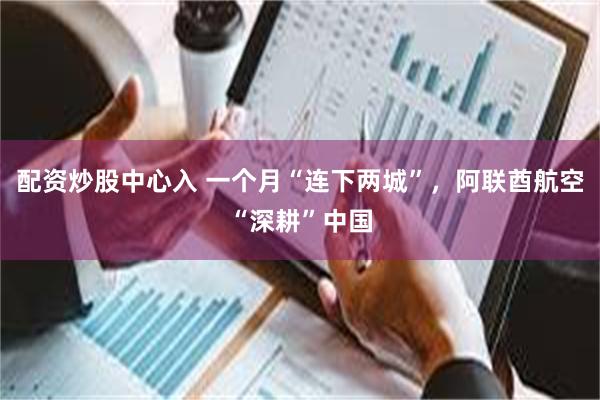 配资炒股中心入 一个月“连下两城”，阿联酋航空“深耕”中国