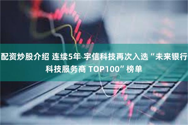 配资炒股介绍 连续5年 宇信科技再次入选“未来银行科技服务商 TOP100”榜单