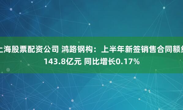 上海股票配资公司 鸿路钢构：上半年新签销售合同额约143.8亿元 同比增长0.17%
