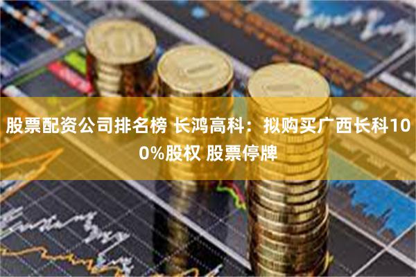 股票配资公司排名榜 长鸿高科：拟购买广西长科100%股权 股票停牌