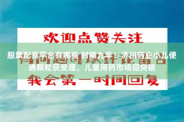 股票配资平台有哪些 时隔九年！济川药业小儿便通颗粒获受理，儿童用药市场迎突破
