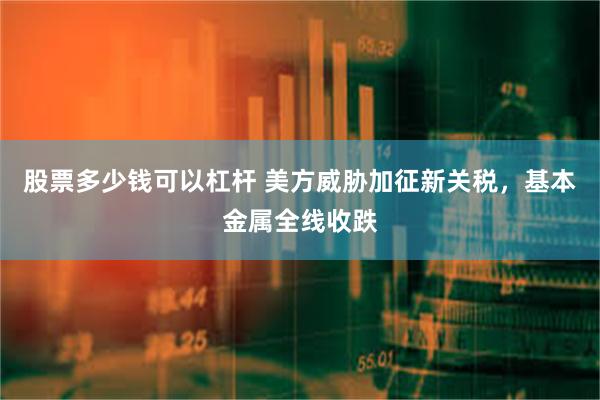 股票多少钱可以杠杆 美方威胁加征新关税，基本金属全线收跌