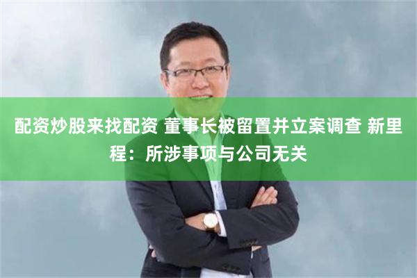 配资炒股来找配资 董事长被留置并立案调查 新里程：所涉事项与公司无关