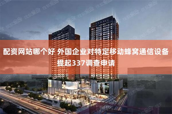 配资网站哪个好 外国企业对特定移动蜂窝通信设备提起337调查申请