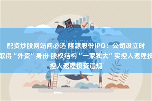 配资炒股网站问必选 隆源股份IPO：公司设立时靠代持取得“外资”身份 股权结构“一家独大”实控人返程投资违规