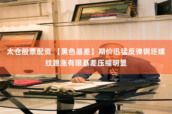 太仓股票配资 【黑色基差】期价迅猛反弹钢坯螺纹跟涨有限基差压缩明显