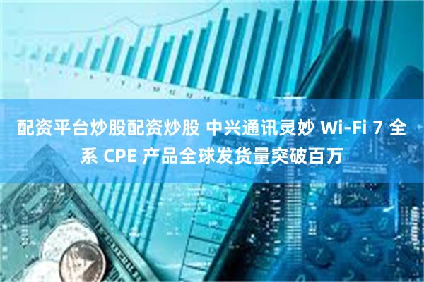 配资平台炒股配资炒股 中兴通讯灵妙 Wi-Fi 7 全系 CPE 产品全球发货量突破百万