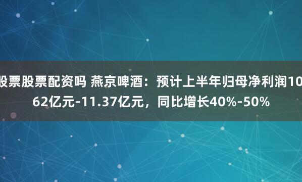 股票股票配资吗 燕京啤酒：预计上半年归母净利润10.62亿元-11.37亿元，同比增长40%-50%