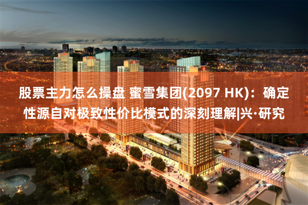 股票主力怎么操盘 蜜雪集团(2097 HK)：确定性源自对极致性价比模式的深刻理解|兴·研究
