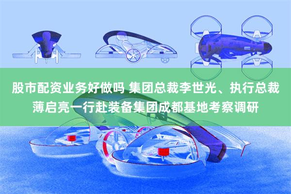 股市配资业务好做吗 集团总裁李世光、执行总裁薄启亮一行赴装备集团成都基地考察调研