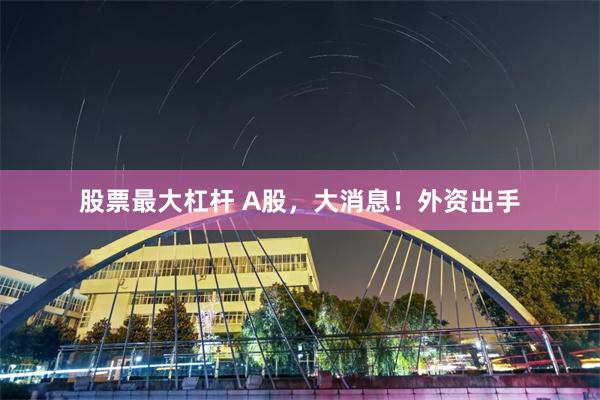 股票最大杠杆 A股，大消息！外资出手