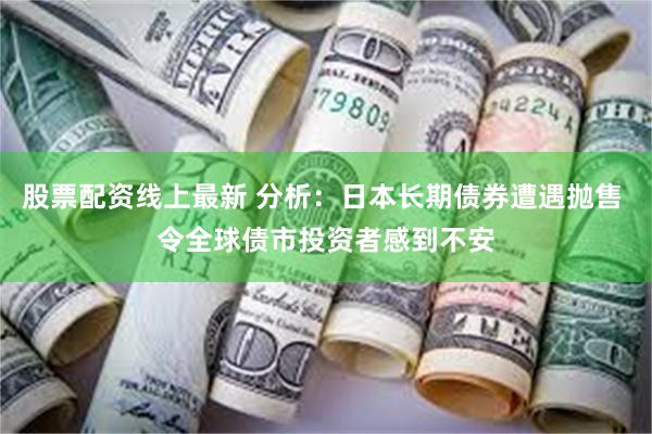 股票配资线上最新 分析：日本长期债券遭遇抛售 令全球债市投资者感到不安