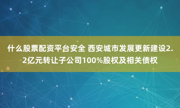 什么股票配资平台安全 西安城市发展更新建设2.2亿元转让子公司100%股权及相关债权