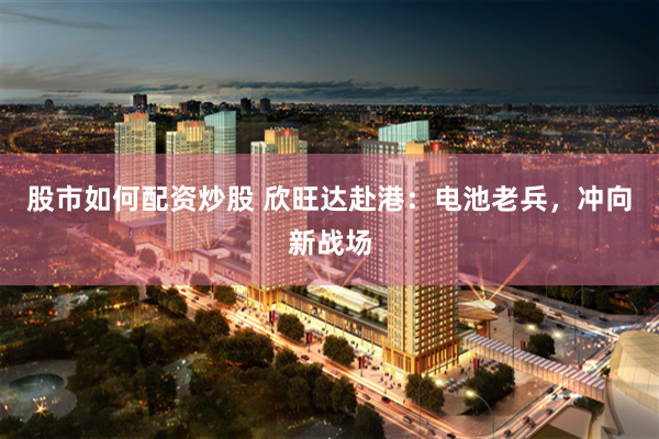 股市如何配资炒股 欣旺达赴港：电池老兵，冲向新战场
