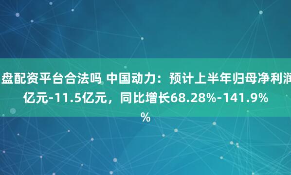 实盘配资平台合法吗 中国动力：预计上半年归母净利润8亿元-11.5亿元，同比增长68.28%-141.9%