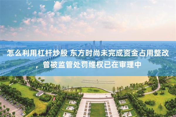 怎么利用杠杆炒股 东方时尚未完成资金占用整改，曾被监管处罚维权已在审理中