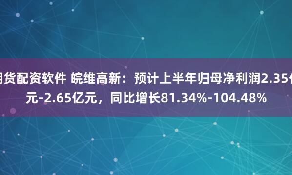 期货配资软件 皖维高新：预计上半年归母净利润2.35亿元-2.65亿元，同比增长81.34%-104.48%