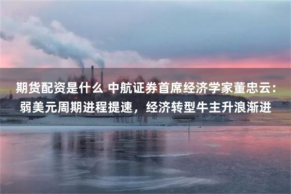 期货配资是什么 中航证券首席经济学家董忠云：弱美元周期进程提速，经济转型牛主升浪渐进