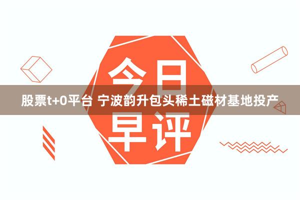 股票t+0平台 宁波韵升包头稀土磁材基地投产