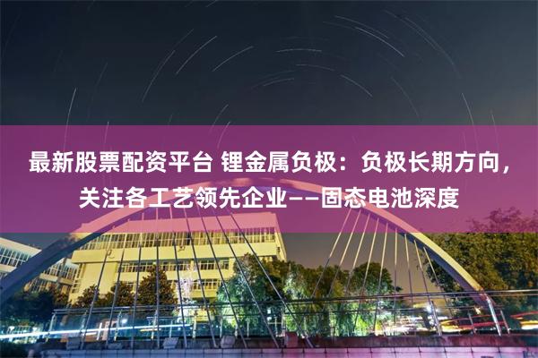 最新股票配资平台 锂金属负极：负极长期方向，关注各工艺领先企业——固态电池深度