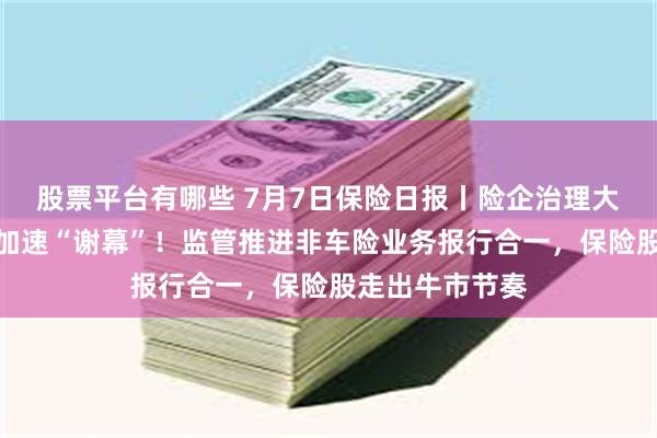 股票平台有哪些 7月7日保险日报丨险企治理大变革，监事会加速“谢幕”！监管推进非车险业务报行合一，保险股走出牛市节奏