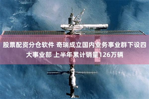 股票配资分仓软件 奇瑞成立国内业务事业群下设四大事业部 上半年累计销量126万辆