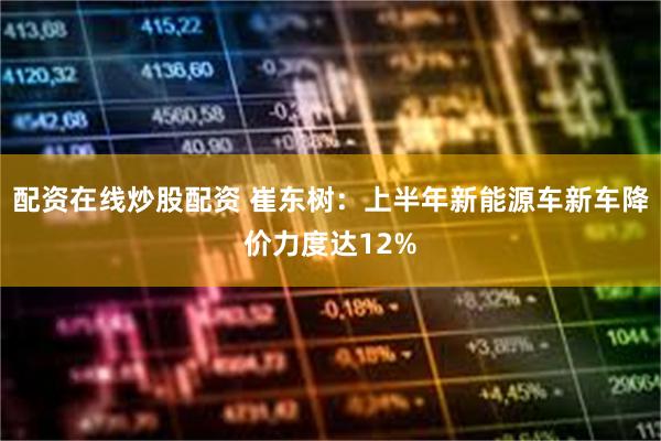 配资在线炒股配资 崔东树：上半年新能源车新车降价力度达12%