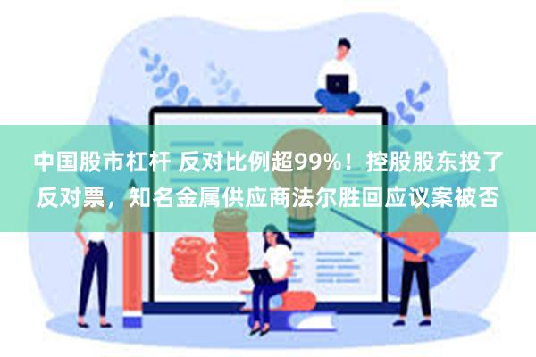 中国股市杠杆 反对比例超99%！控股股东投了反对票，知名金属供应商法尔胜回应议案被否
