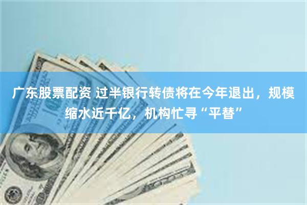 广东股票配资 过半银行转债将在今年退出，规模缩水近千亿，机构忙寻“平替”