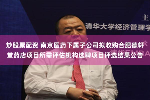 炒股票配资 南京医药下属子公司拟收购合肥德轩堂药店项目所需评估机构选聘项目评选结果公告