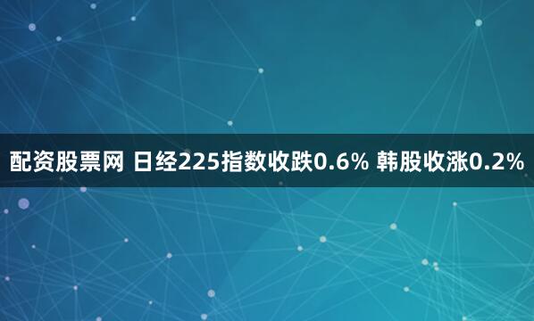 配资股票网 日经225指数收跌0.6% 韩股收涨0.2%