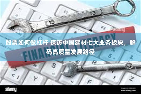 股票如何做杠杆 探访中国建材七大业务板块，解码高质量发展路径