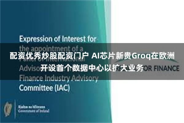 配资优秀炒股配资门户 AI芯片新贵Groq在欧洲开设首个数据中心以扩大业务