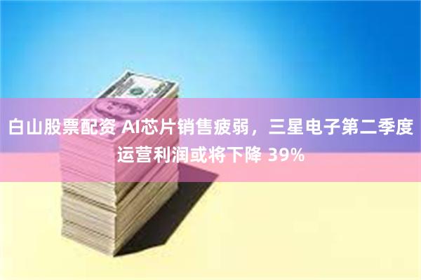 白山股票配资 AI芯片销售疲弱，三星电子第二季度运营利润或将下降 39%