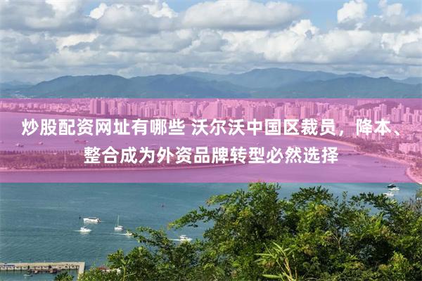 炒股配资网址有哪些 沃尔沃中国区裁员，降本、整合成为外资品牌转型必然选择