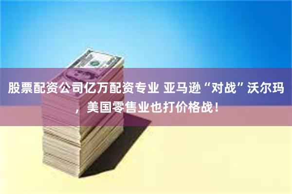 股票配资公司亿万配资专业 亚马逊“对战”沃尔玛，美国零售业也打价格战！