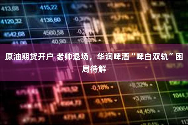 原油期货开户 老帅退场，华润啤酒“啤白双轨”困局待解