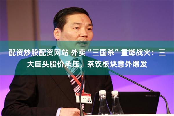 配资炒股配资网站 外卖“三国杀”重燃战火：三大巨头股价承压，茶饮板块意外爆发