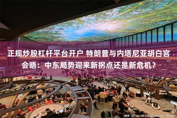 正规炒股杠杆平台开户 特朗普与内塔尼亚胡白宫会晤：中东局势迎来新拐点还是新危机？
