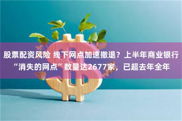 股票配资风险 线下网点加速撤退？上半年商业银行“消失的网点”数量达2677家，已超去年全年