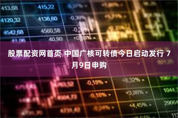 股票配资网首页 中国广核可转债今日启动发行 7月9日申购
