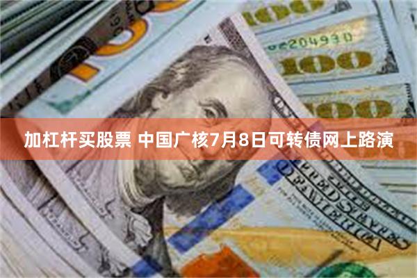加杠杆买股票 中国广核7月8日可转债网上路演